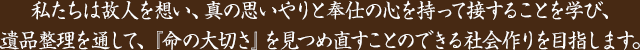 私たちは故人を想い、真の思いやりと奉仕の心を持って接することを学び、遺品整理を通して、「命の大切さ」を見つめ直すことのできる社会作りを目指します。