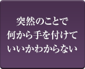 突然のことで何から手を付けていいかわからない